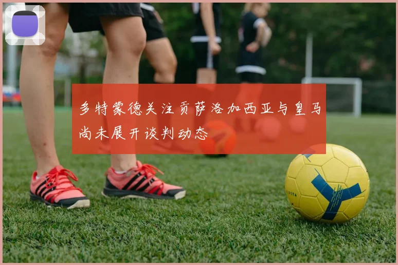 多特蒙德关注贡萨洛加西亚与皇马尚未展开谈判动态