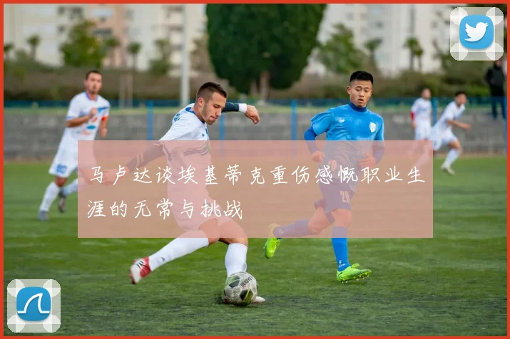 马卢达谈埃基蒂克重伤感慨职业生涯的无常与挑战