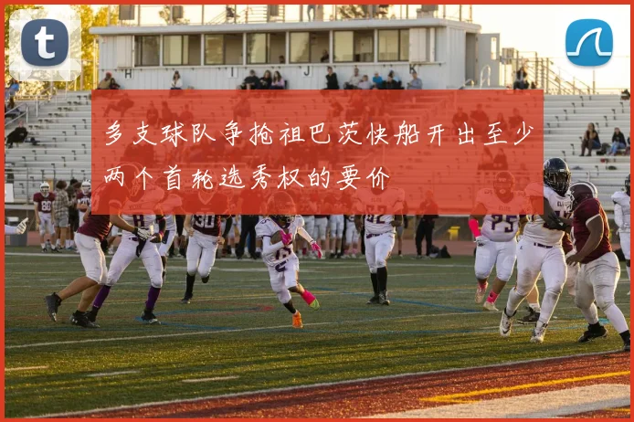 多支球队争抢祖巴茨快船开出至少两个首轮选秀权的要价