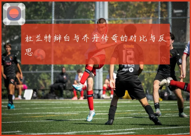 杜兰特辩白与乔丹传奇的对比与反思