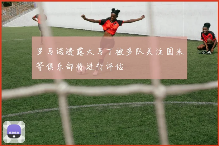 罗马诺透露大马丁被多队关注国米等俱乐部将进行评估