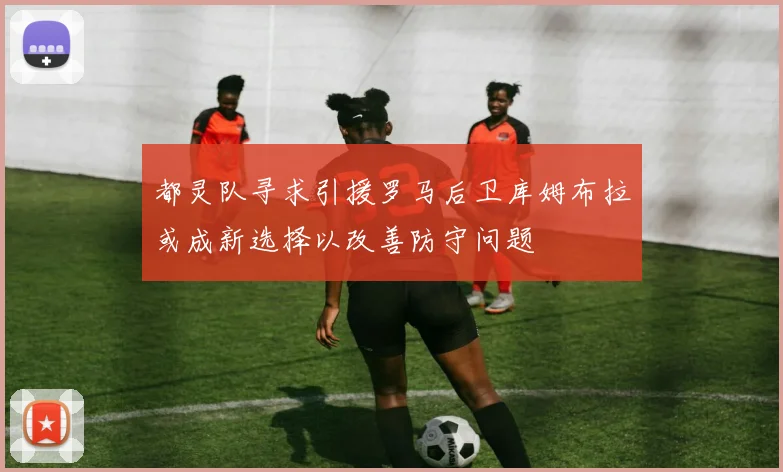 都灵队寻求引援罗马后卫库姆布拉或成新选择以改善防守问题