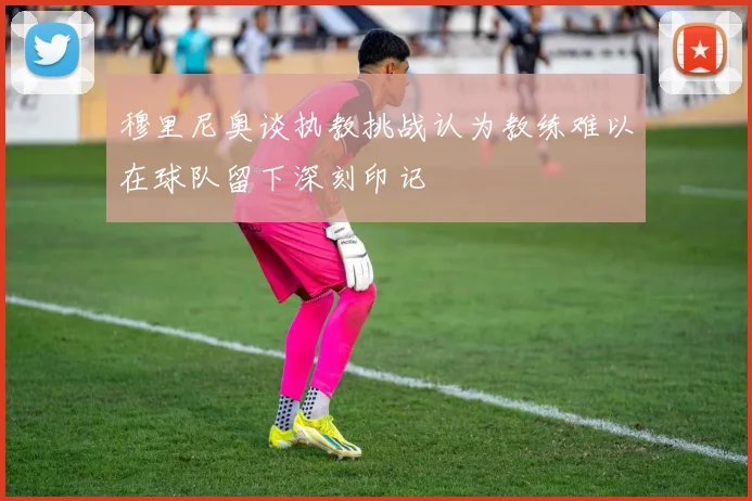 穆里尼奥谈执教挑战认为教练难以在球队留下深刻印记