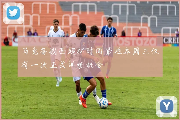 马竞备战西超杯时间紧迫本周三仅有一次正式训练机会