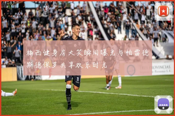 梅西健身房大笑瞬间曝光与帕雷德斯德保罗共享欢乐时光