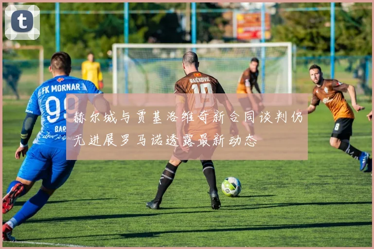 赫尔城与贾基洛维奇新合同谈判仍无进展罗马诺透露最新动态
