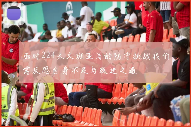 面对224米文班亚马的防守挑战我们需反思自身不足与改进之道