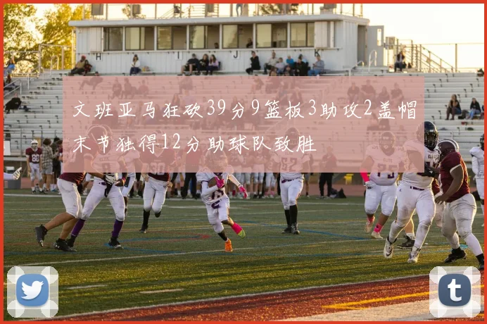文班亚马狂砍39分9篮板3助攻2盖帽末节独得12分助球队致胜