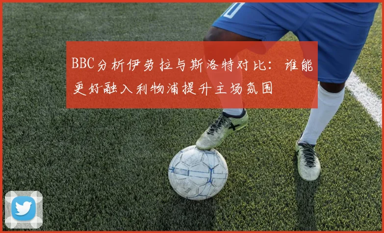 BBC分析伊劳拉与斯洛特对比：谁能更好融入利物浦提升主场氛围