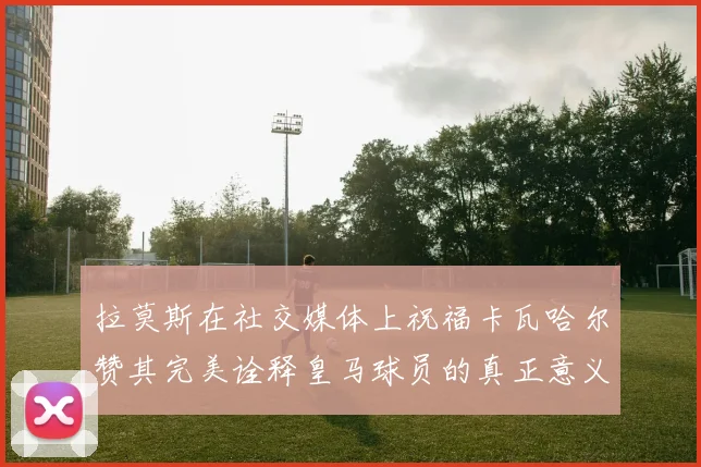 拉莫斯在社交媒体上祝福卡瓦哈尔赞其完美诠释皇马球员的真正意义
