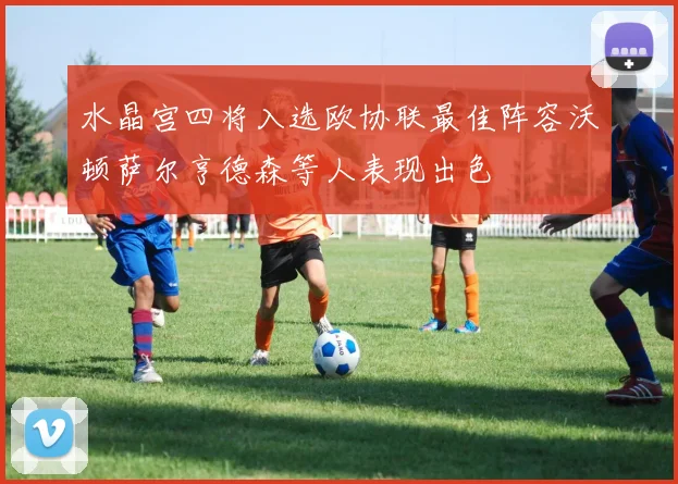 水晶宫四将入选欧协联最佳阵容沃顿萨尔亨德森等人表现出色