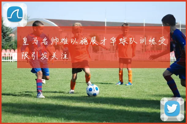 皇马名帅难以施展才华球队训练受限引发关注