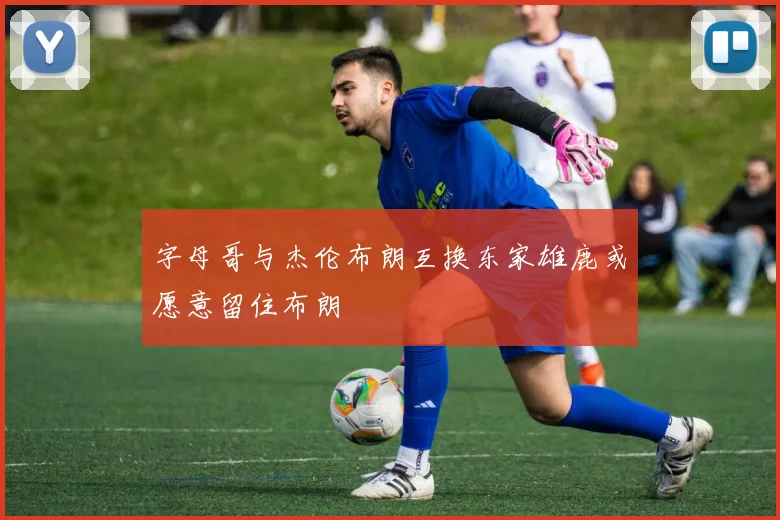 字母哥与杰伦布朗互换东家雄鹿或愿意留住布朗