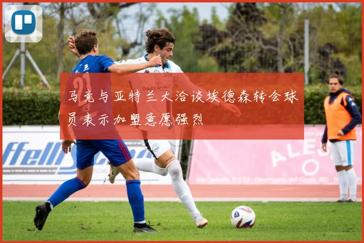 马竞与亚特兰大洽谈埃德森转会球员表示加盟意愿强烈