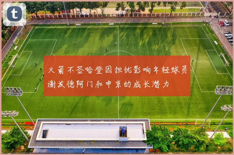 火箭不签哈登因担忧影响年轻球员谢泼德阿门和申京的成长潜力