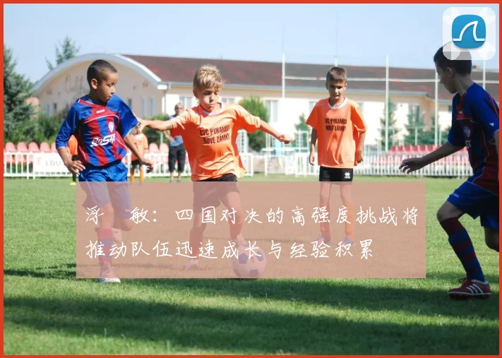 浮嶋敏：四国对决的高强度挑战将推动队伍迅速成长与经验积累