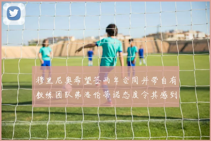 穆里尼奥希望签两年合同并带自有教练团队弗洛伦蒂诺态度令其感到失望