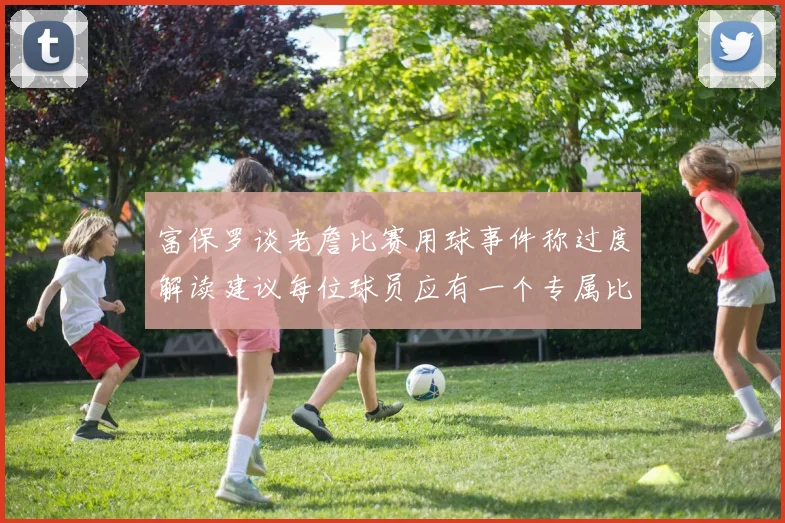 富保罗谈老詹比赛用球事件称过度解读建议每位球员应有一个专属比赛用球