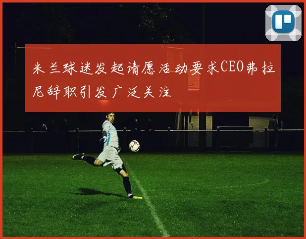米兰球迷发起请愿活动要求CEO弗拉尼辞职引发广泛关注