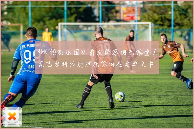 RMC预测法国队首发阵容姆巴佩登贝莱巴尔科拉迪涅孔德均在名单之中