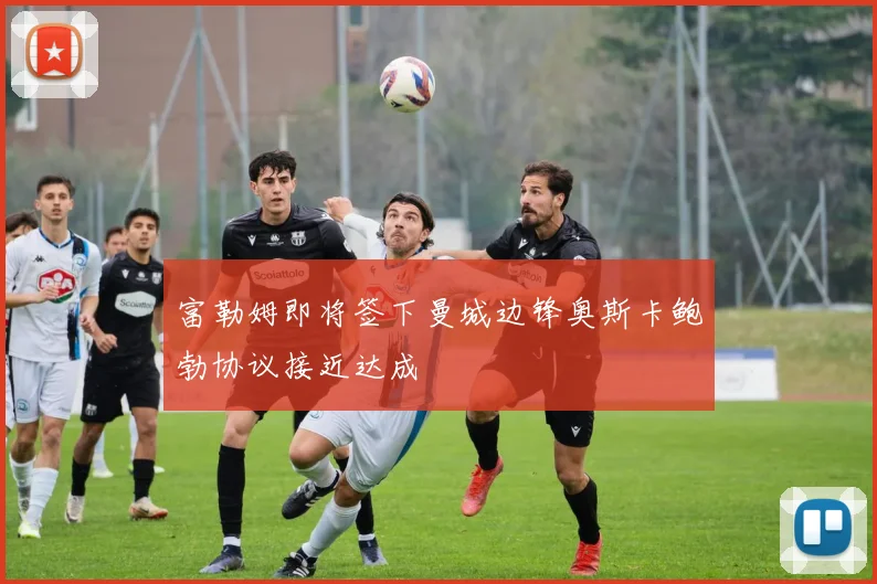 富勒姆即将签下曼城边锋奥斯卡鲍勃协议接近达成