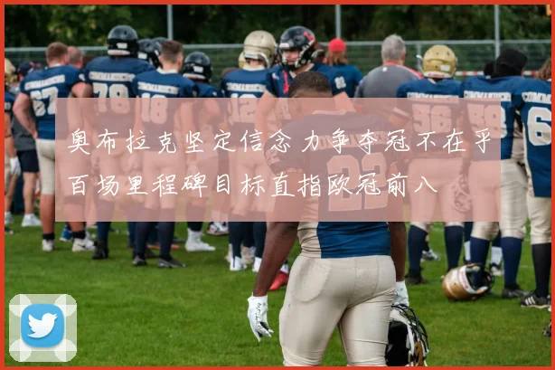奥布拉克坚定信念力争夺冠不在乎百场里程碑目标直指欧冠前八